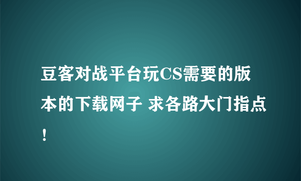 豆客对战平台玩CS需要的版本的下载网子 求各路大门指点！