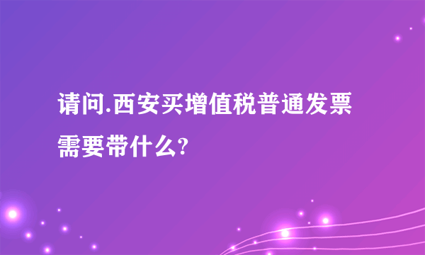 请问.西安买增值税普通发票需要带什么?