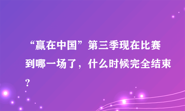 “赢在中国”第三季现在比赛到哪一场了，什么时候完全结束？