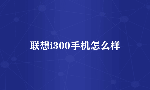 联想i300手机怎么样