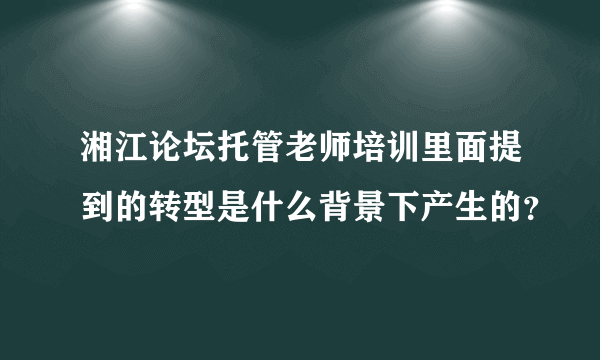 湘江论坛托管老师培训里面提到的转型是什么背景下产生的？