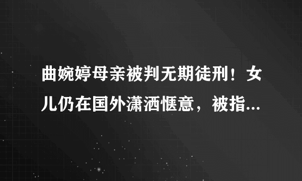 曲婉婷母亲被判无期徒刑！女儿仍在国外潇洒惬意，被指用赃款留学-