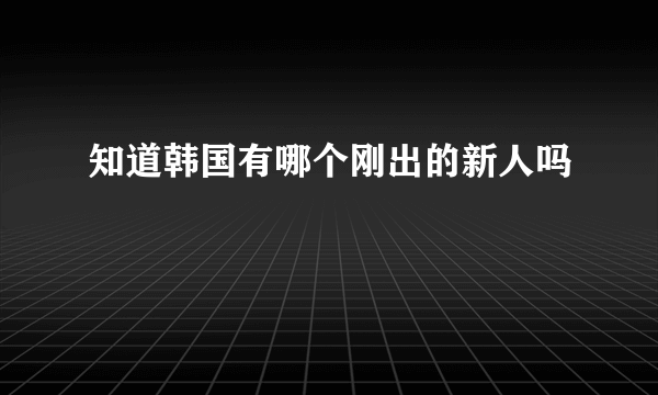 知道韩国有哪个刚出的新人吗