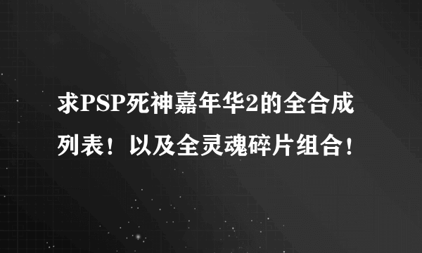 求PSP死神嘉年华2的全合成列表！以及全灵魂碎片组合！