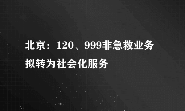 北京：120、999非急救业务拟转为社会化服务