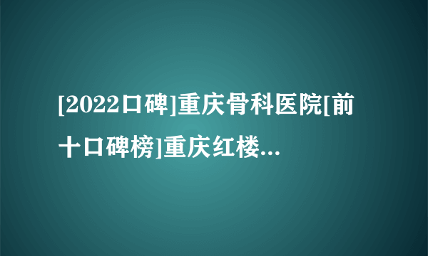 [2022口碑]重庆骨科医院[前十口碑榜]重庆红楼医院骨科[排名揭秘]