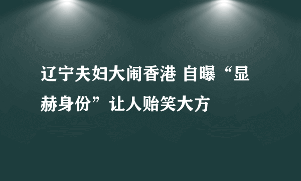 辽宁夫妇大闹香港 自曝“显赫身份”让人贻笑大方