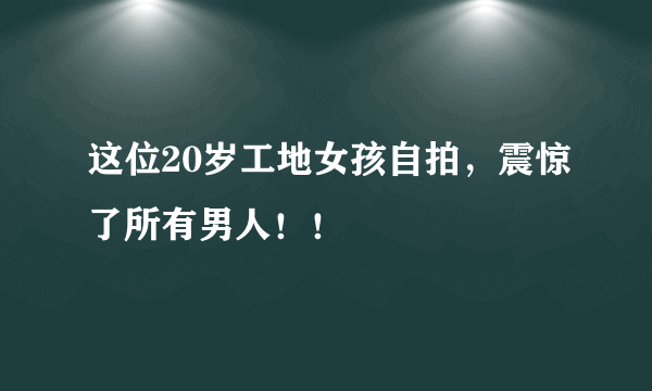 这位20岁工地女孩自拍，震惊了所有男人！！