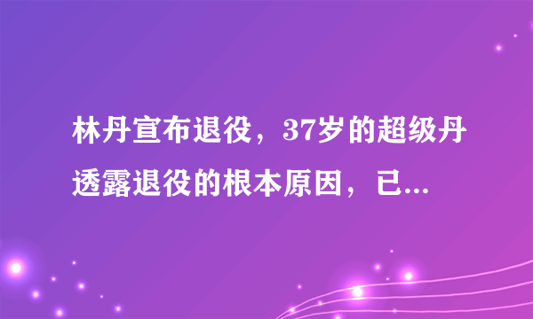 林丹宣布退役，37岁的超级丹透露退役的根本原因，已载入羽球史册