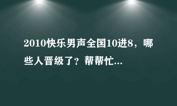 2010快乐男声全国10进8，哪些人晋级了？帮帮忙，谢谢啦。