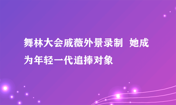 舞林大会戚薇外景录制  她成为年轻一代追捧对象