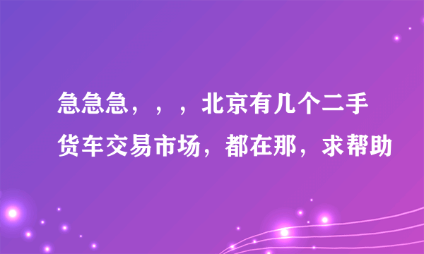 急急急，，，北京有几个二手货车交易市场，都在那，求帮助