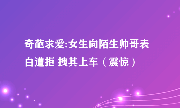 奇葩求爱:女生向陌生帅哥表白遭拒 拽其上车（震惊）