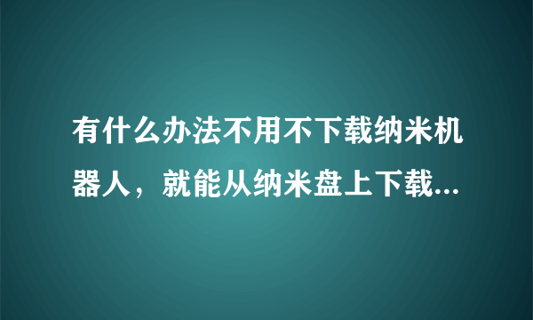 有什么办法不用不下载纳米机器人，就能从纳米盘上下载东东？ ...