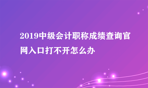 2019中级会计职称成绩查询官网入口打不开怎么办