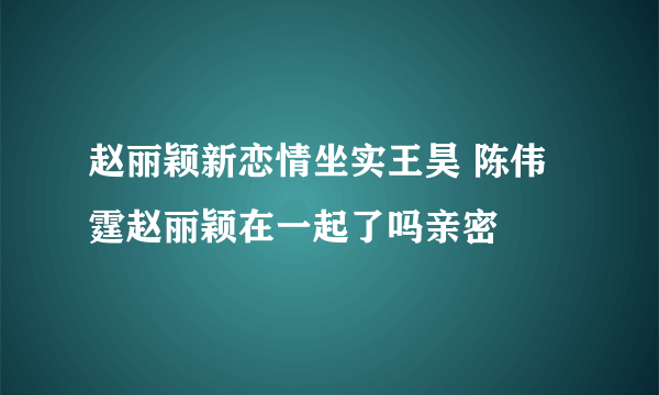 赵丽颖新恋情坐实王昊 陈伟霆赵丽颖在一起了吗亲密