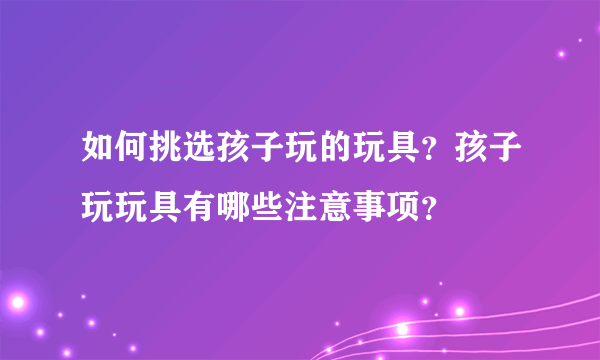 如何挑选孩子玩的玩具？孩子玩玩具有哪些注意事项？