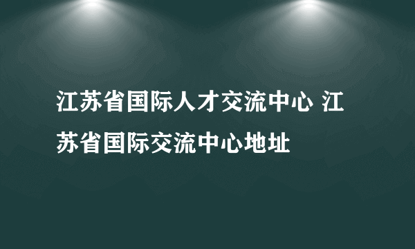 江苏省国际人才交流中心 江苏省国际交流中心地址