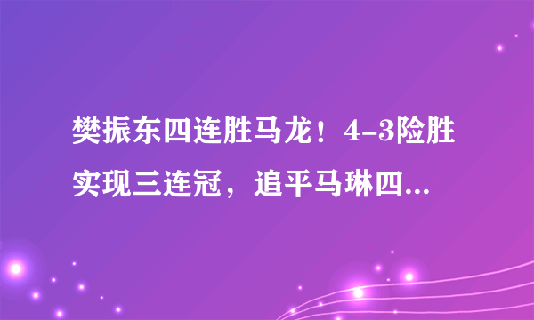 樊振东四连胜马龙！4-3险胜实现三连冠，追平马琳四冠王纪录