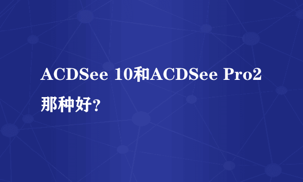 ACDSee 10和ACDSee Pro2那种好？