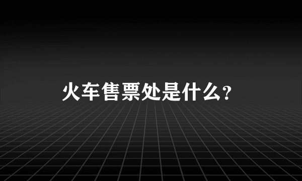 火车售票处是什么？