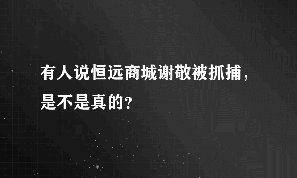 有人说恒远商城谢敬被抓捕，是不是真的？