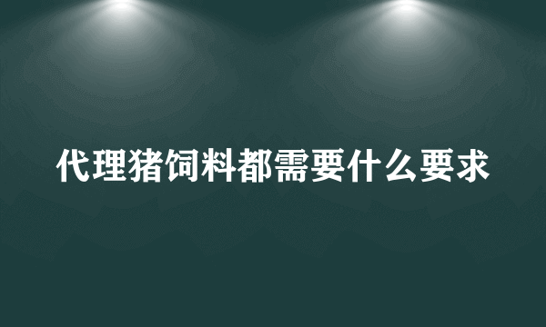 代理猪饲料都需要什么要求