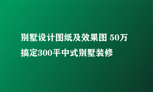 别墅设计图纸及效果图 50万搞定300平中式别墅装修