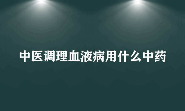 中医调理血液病用什么中药