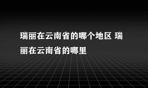 瑞丽在云南省的哪个地区 瑞丽在云南省的哪里