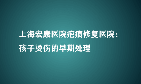 上海宏康医院疤痕修复医院：孩子烫伤的早期处理