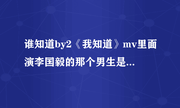 谁知道by2《我知道》mv里面演李国毅的那个男生是谁？我觉得他长得不错。