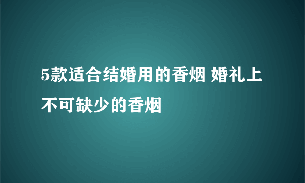 5款适合结婚用的香烟 婚礼上不可缺少的香烟