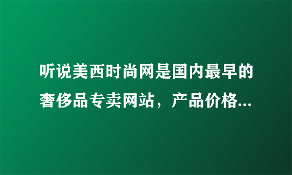 听说美西时尚网是国内最早的奢侈品专卖网站，产品价格怎么样，产品是正品吧？