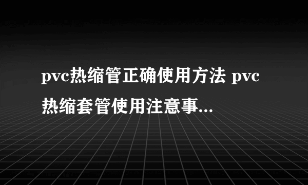 pvc热缩管正确使用方法 pvc热缩套管使用注意事项有哪些