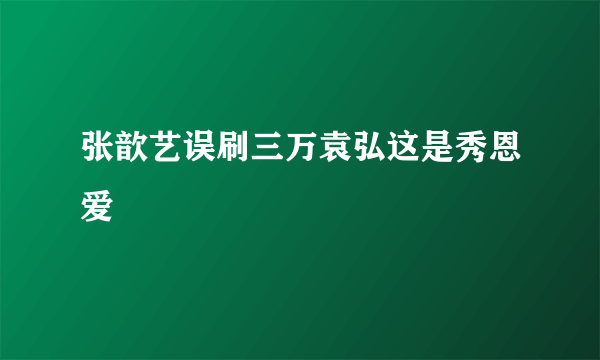 张歆艺误刷三万袁弘这是秀恩爱