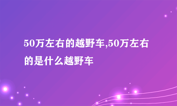 50万左右的越野车,50万左右的是什么越野车