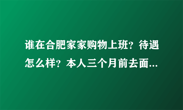 谁在合肥家家购物上班？待遇怎么样？本人三个月前去面过试，因为说有夜班所以没考虑，现在又有打算可以再