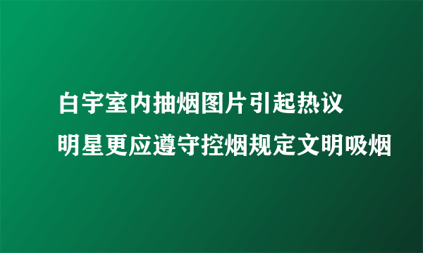 白宇室内抽烟图片引起热议 明星更应遵守控烟规定文明吸烟