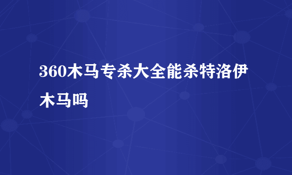 360木马专杀大全能杀特洛伊木马吗