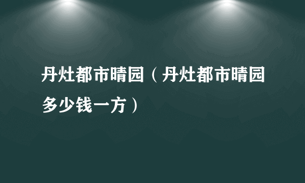 丹灶都市晴园（丹灶都市晴园多少钱一方）