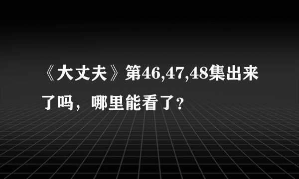 《大丈夫》第46,47,48集出来了吗，哪里能看了？