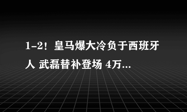 1-2！皇马爆大冷负于西班牙人 武磊替补登场 4万球迷如夺冠般庆祝！