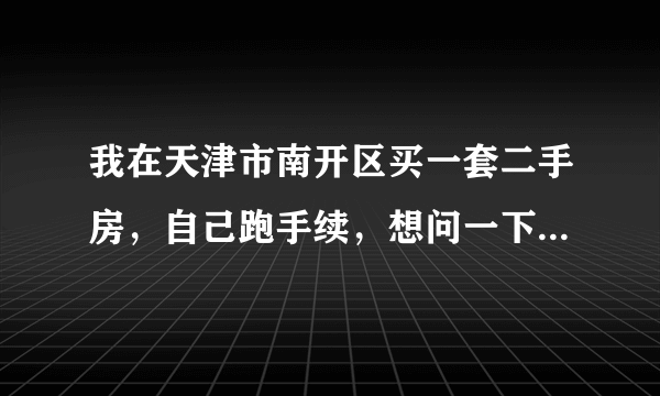 我在天津市南开区买一套二手房，自己跑手续，想问一下具体的流程，越详细越好，最好能说明各个步骤