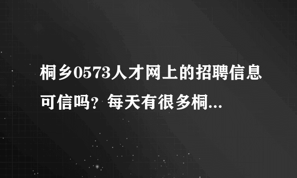 桐乡0573人才网上的招聘信息可信吗？每天有很多桐乡新的招聘信息更新，不知道是不是真的桐乡最新招聘信息