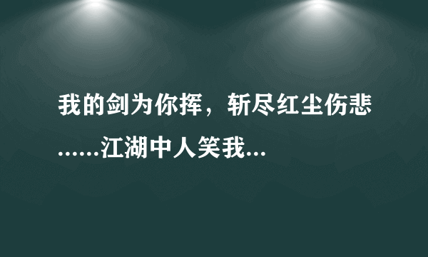 我的剑为你挥，斩尽红尘伤悲......江湖中人笑我太痴太傻太累，他们不懂我的爱你的美