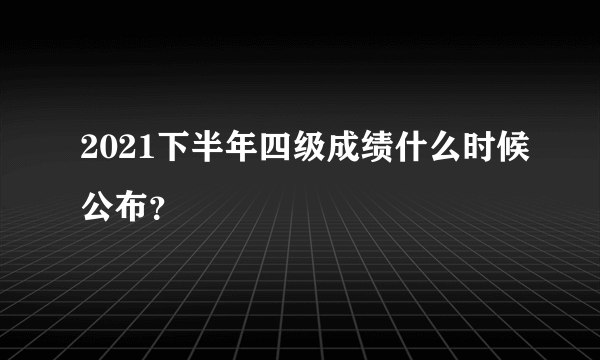 2021下半年四级成绩什么时候公布？