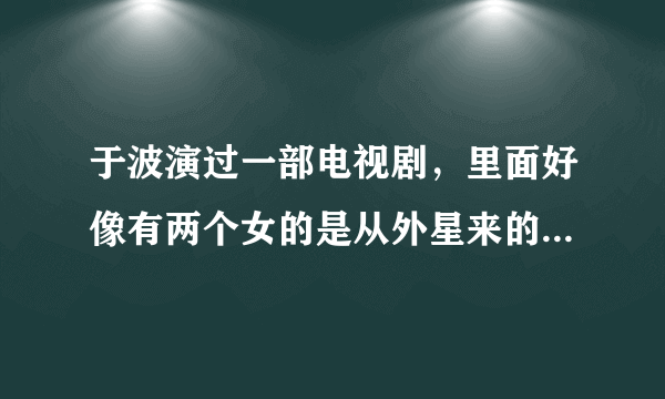 于波演过一部电视剧，里面好像有两个女的是从外星来的，叫什么