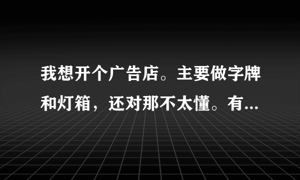 我想开个广告店。主要做字牌和灯箱，还对那不太懂。有哪位专业人事说说，具体什么字牌用什么材料，怎么做