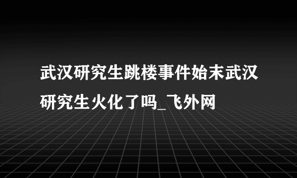 武汉研究生跳楼事件始末武汉研究生火化了吗_飞外网